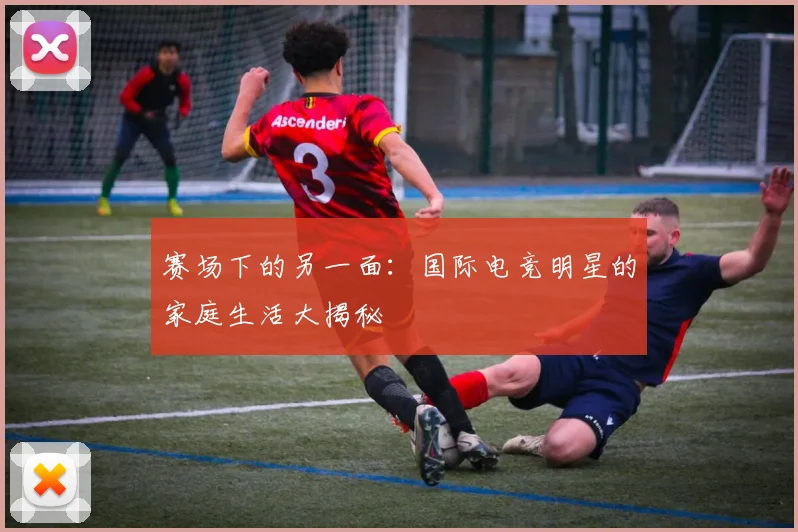 赛场下的另一面:国际电竞明星的家庭生活大揭秘