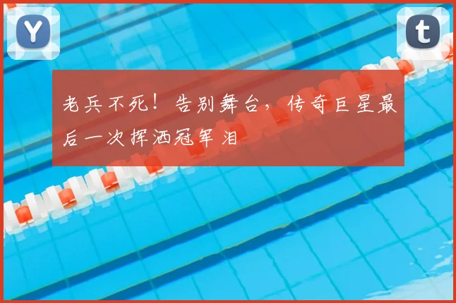 老兵不死!告别舞台,传奇巨星最后一次挥洒冠军泪