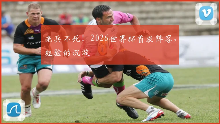 老兵不死!2026世界杯首发阵容,经验的沉淀