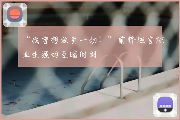 “我曾想放弃一切!”前锋坦言职业生涯的至暗时刻
