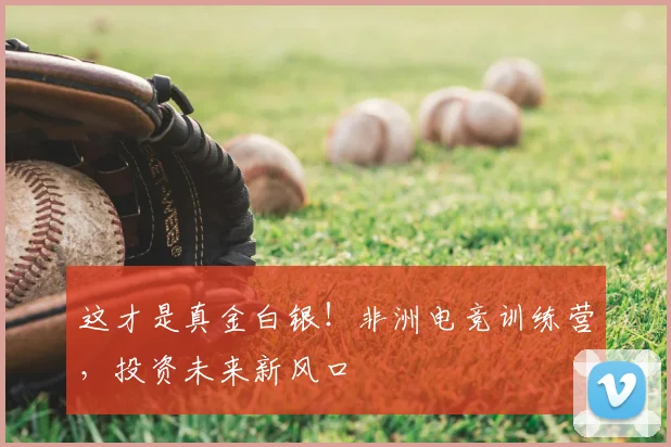这才是真金白银!非洲电竞训练营,投资未来新风口