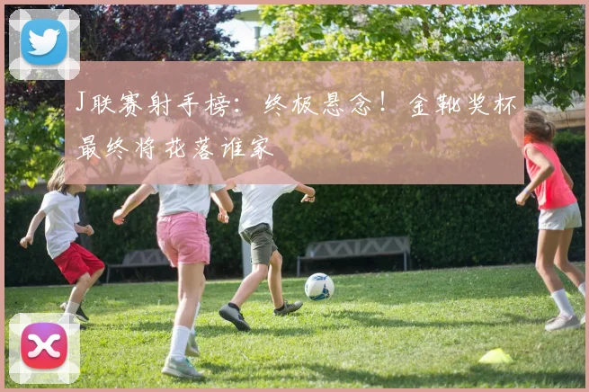 J联赛射手榜：终极悬念！金靴奖杯最终将花落谁家