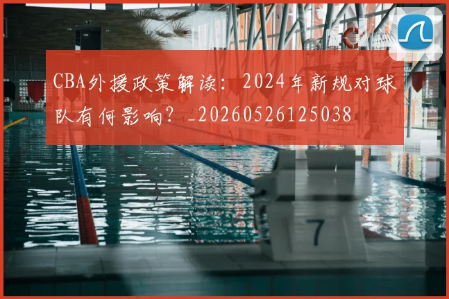 CBA外援政策解读:2024年新规对球队有何影响?_20260526125038