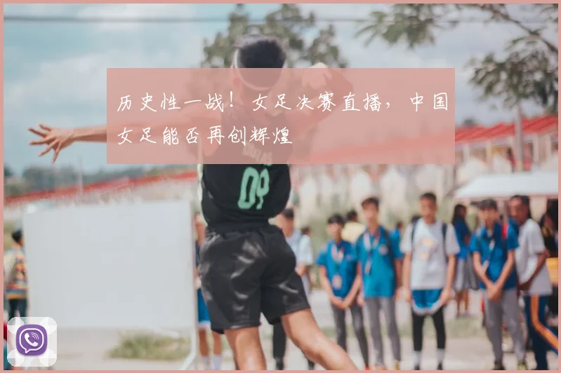 历史性一战!女足决赛直播,中国女足能否再创辉煌