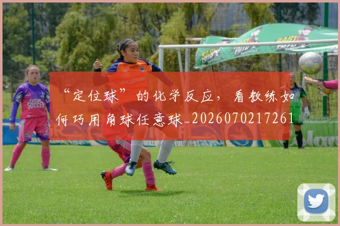 “定位球”的化学反应,看教练如何巧用角球任意球_20260702172615