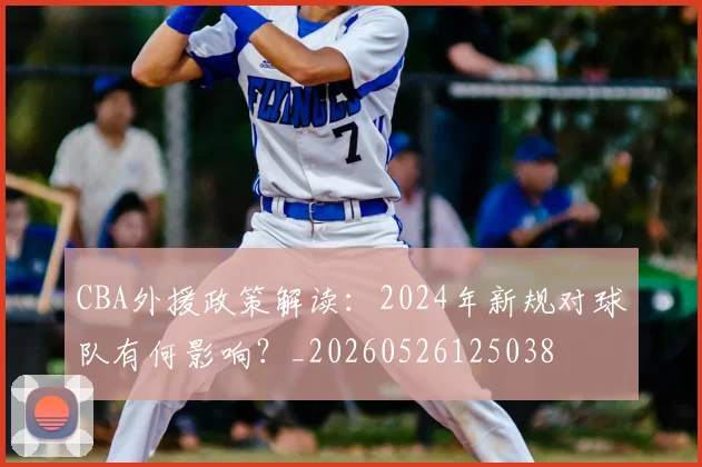 CBA外援政策解读:2024年新规对球队有何影响?_20260526125038