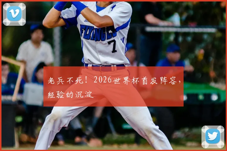 老兵不死!2026世界杯首发阵容,经验的沉淀