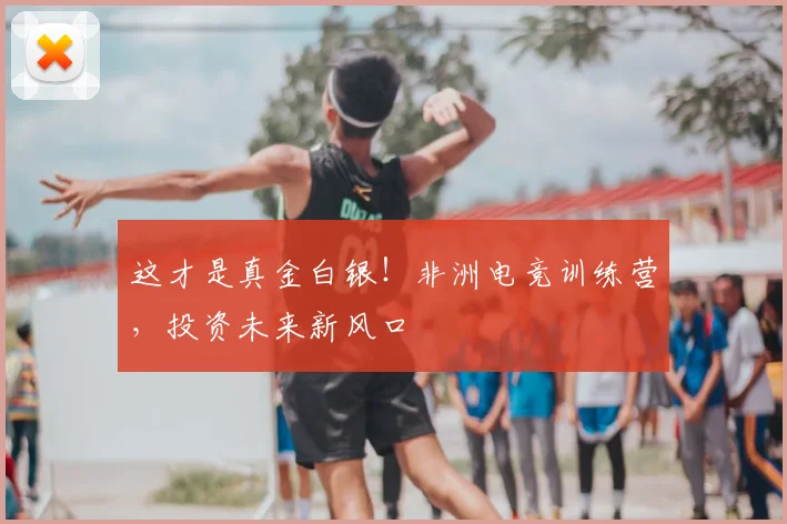 这才是真金白银!非洲电竞训练营,投资未来新风口