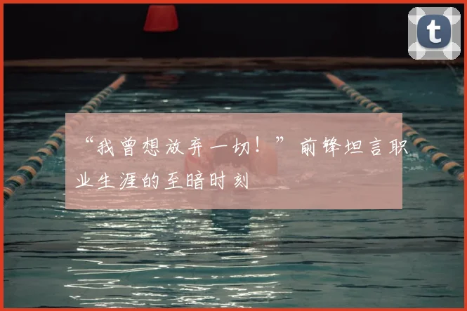 “我曾想放弃一切!”前锋坦言职业生涯的至暗时刻