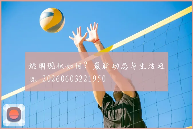 姚明现状如何?最新动态与生活近况_20260603221950