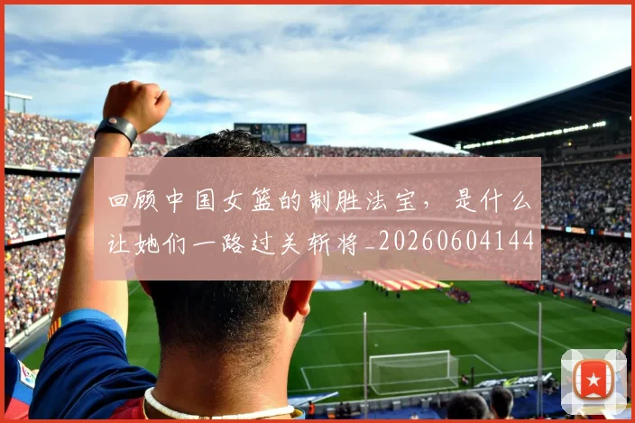 回顾中国女篮的制胜法宝,是什么让她们一路过关斩将_20260604144303
