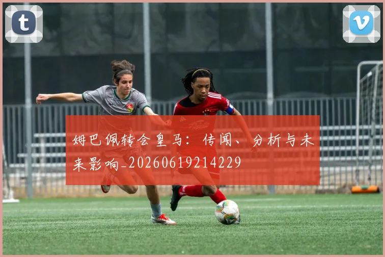 姆巴佩转会皇马:传闻、分析与未来影响_20260619214229