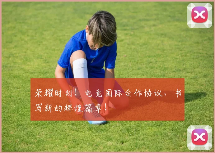 荣耀时刻!电竞国际合作协议,书写新的辉煌篇章!