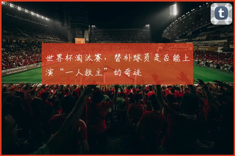 世界杯淘汰赛,替补球员是否能上演“一人救主”的奇迹