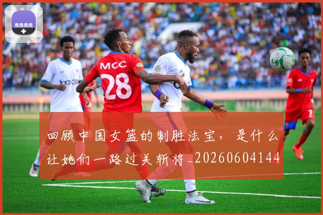 回顾中国女篮的制胜法宝,是什么让她们一路过关斩将_20260604144303
