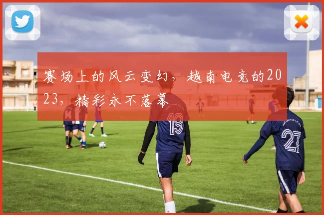 赛场上的风云变幻,越南电竞的2023,精彩永不落幕