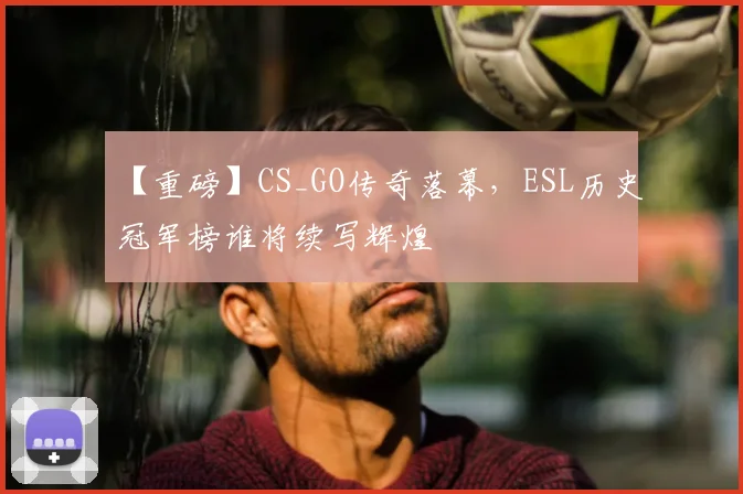 【重磅】CS_GO传奇落幕，ESL历史冠军榜谁将续写辉煌