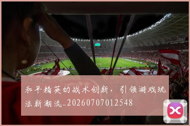 和平精英的战术创新,引领游戏玩法新潮流_20260707012548