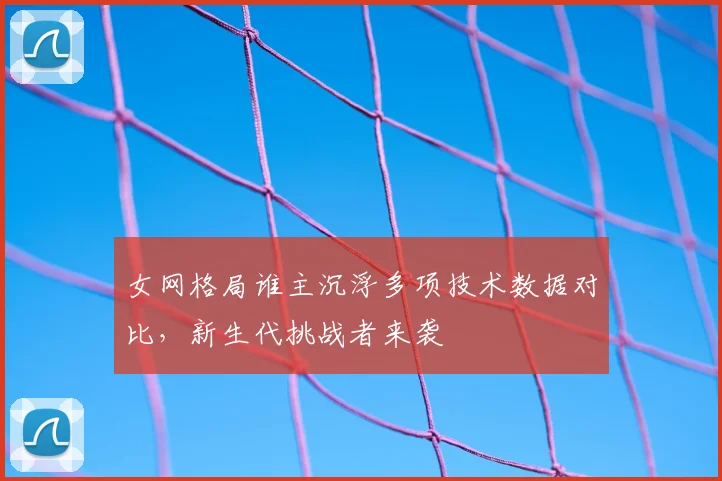 女网格局谁主沉浮多项技术数据对比，新生代挑战者来袭
