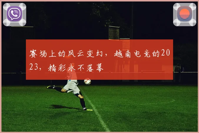 赛场上的风云变幻,越南电竞的2023,精彩永不落幕