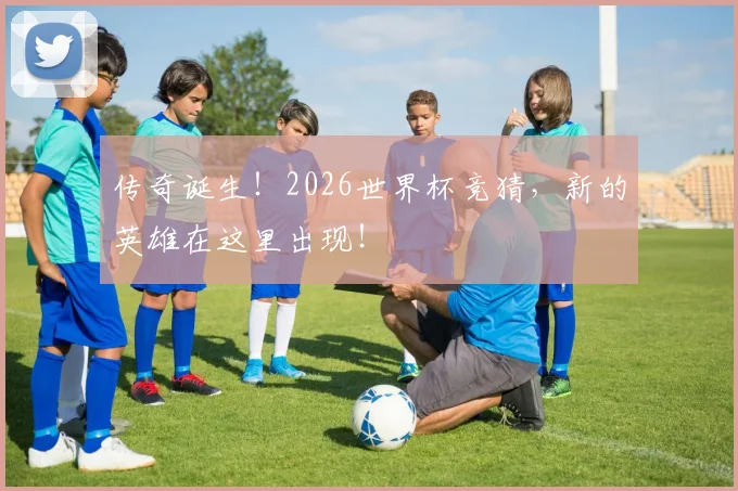 传奇诞生!2026世界杯竞猜,新的英雄在这里出现!